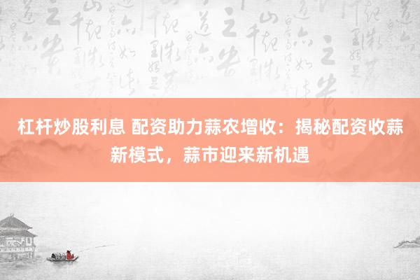 杠杆炒股利息 配资助力蒜农增收：揭秘配资收蒜新模式，蒜市迎来新机遇