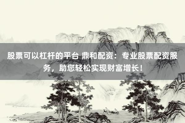 股票可以杠杆的平台 鼎和配资：专业股票配资服务，助您轻松实现财富增长！