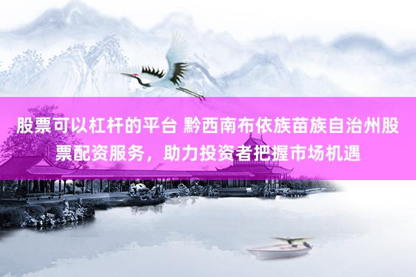 股票可以杠杆的平台 黔西南布依族苗族自治州股票配资服务，助力投资者把握市场机遇