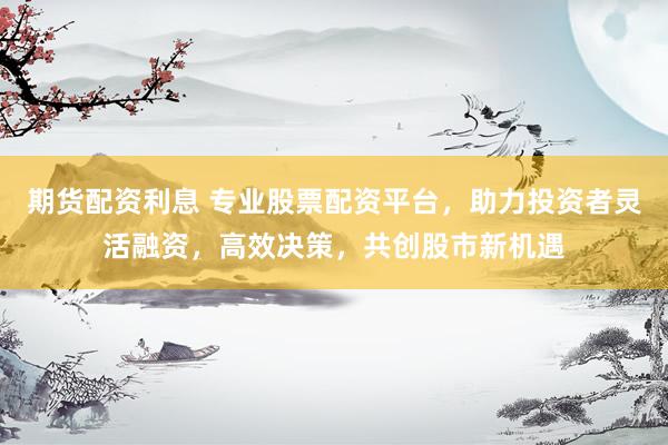 期货配资利息 专业股票配资平台，助力投资者灵活融资，高效决策，共创股市新机遇