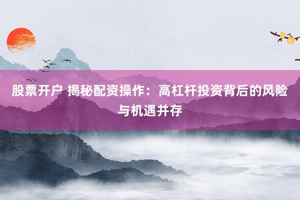 股票开户 揭秘配资操作：高杠杆投资背后的风险与机遇并存