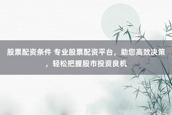 股票配资条件 专业股票配资平台，助您高效决策，轻松把握股市投资良机