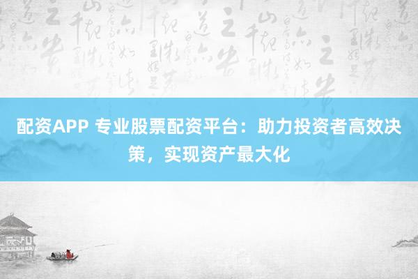 配资APP 专业股票配资平台：助力投资者高效决策，实现资产最大化