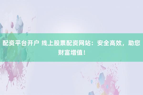 配资平台开户 线上股票配资网站：安全高效，助您财富增值！