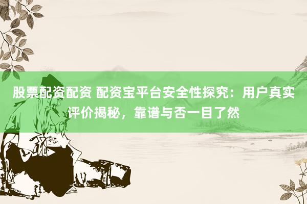 股票配资配资 配资宝平台安全性探究：用户真实评价揭秘，靠谱与否一目了然