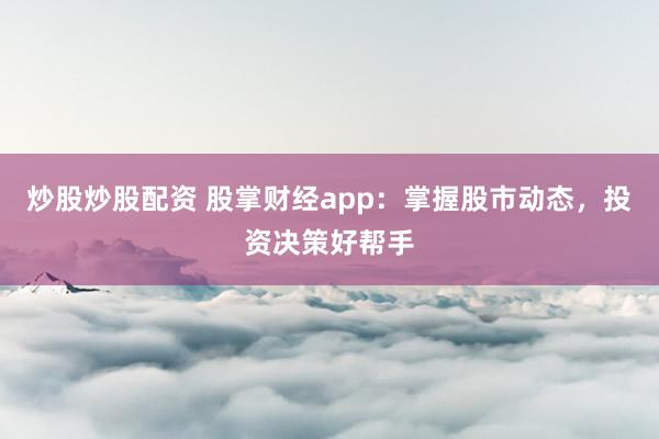 炒股炒股配资 股掌财经app：掌握股市动态，投资决策好帮手