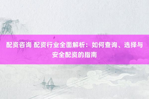 配资咨询 配资行业全面解析：如何查询、选择与安全配资的指南