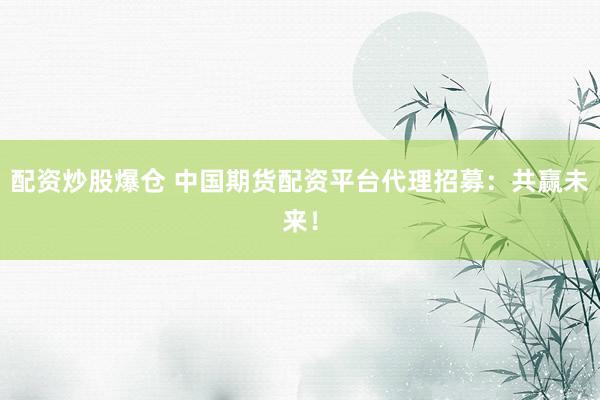 配资炒股爆仓 中国期货配资平台代理招募：共赢未来！