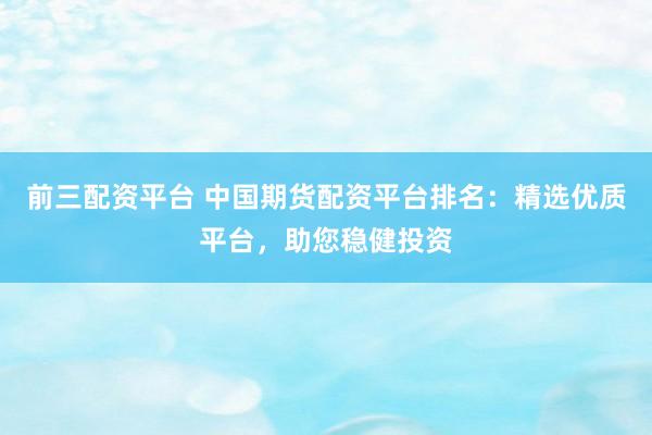 前三配资平台 中国期货配资平台排名：精选优质平台，助您稳健投资