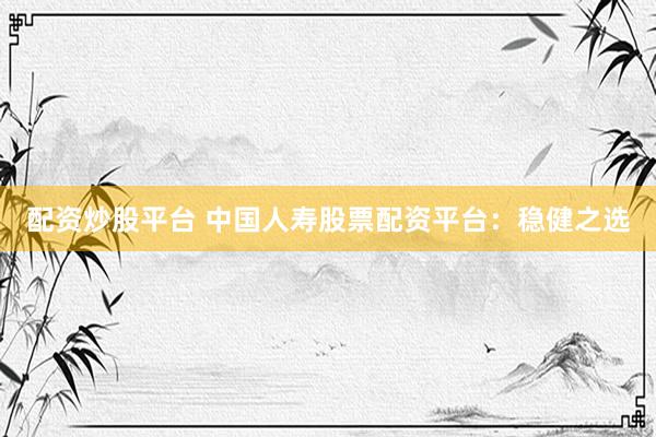 配资炒股平台 中国人寿股票配资平台：稳健之选