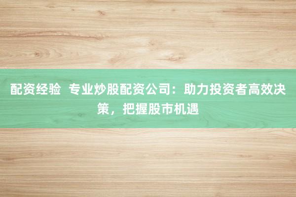 配资经验  专业炒股配资公司：助力投资者高效决策，把握股市机遇