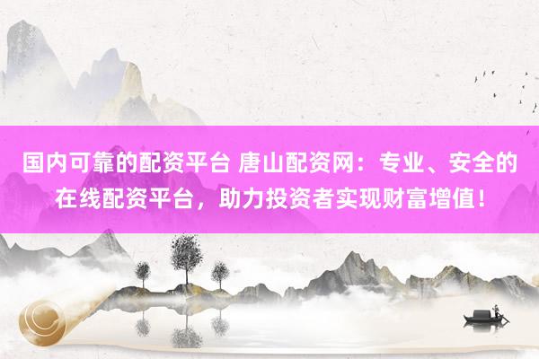 国内可靠的配资平台 唐山配资网：专业、安全的在线配资平台，助力投资者实现财富增值！