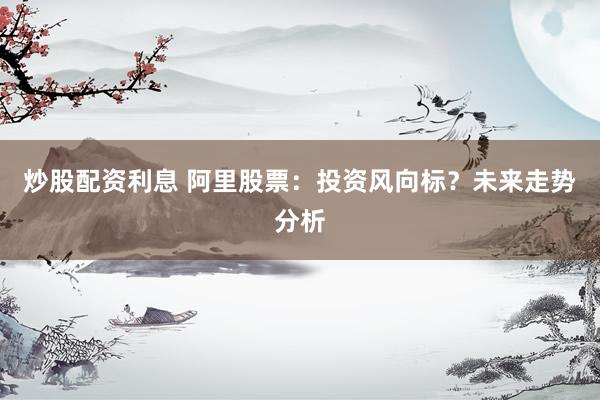 炒股配资利息 阿里股票：投资风向标？未来走势分析