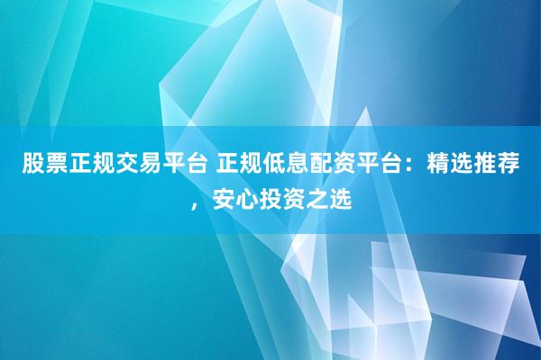 股票正规交易平台 正规低息配资平台：精选推荐，安心投资之选