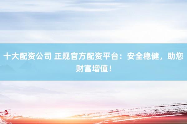 十大配资公司 正规官方配资平台：安全稳健，助您财富增值！
