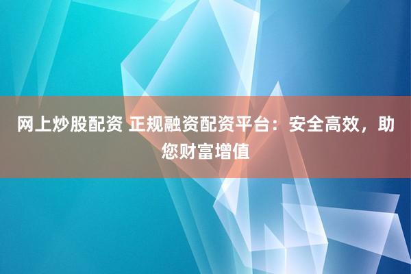 网上炒股配资 正规融资配资平台：安全高效，助您财富增值