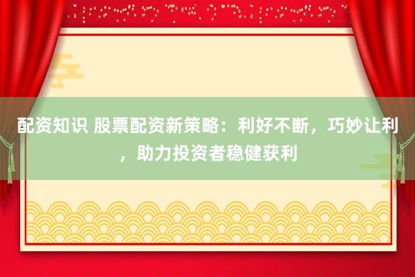 配资知识 股票配资新策略：利好不断，巧妙让利，助力投资者稳健获利