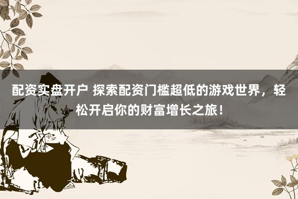 配资实盘开户 探索配资门槛超低的游戏世界，轻松开启你的财富增长之旅！