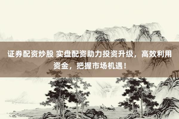证券配资炒股 实盘配资助力投资升级，高效利用资金，把握市场机遇！
