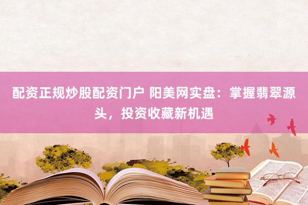 配资正规炒股配资门户 阳美网实盘：掌握翡翠源头，投资收藏新机遇