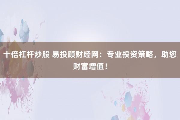 十倍杠杆炒股 易投顾财经网：专业投资策略，助您财富增值！