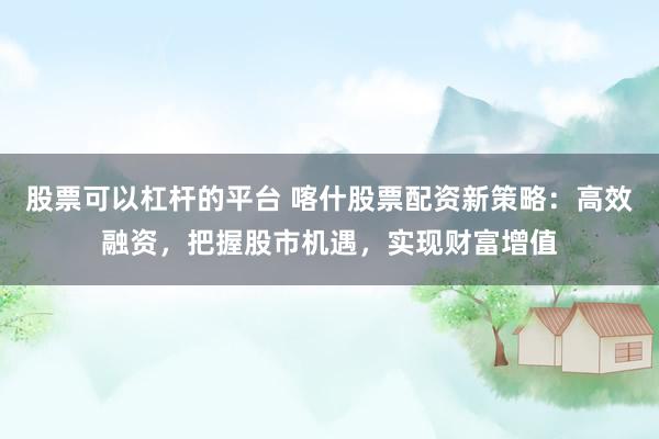 股票可以杠杆的平台 喀什股票配资新策略：高效融资，把握股市机遇，实现财富增值