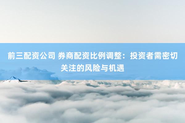 前三配资公司 券商配资比例调整：投资者需密切关注的风险与机遇