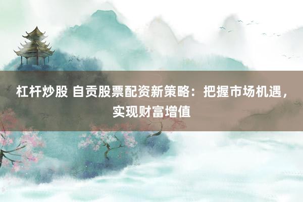 杠杆炒股 自贡股票配资新策略：把握市场机遇，实现财富增值