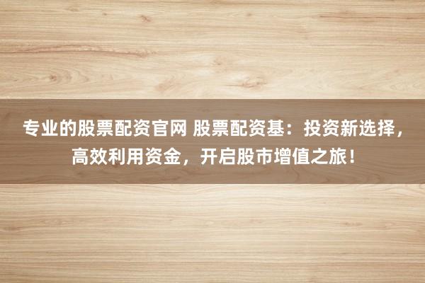 专业的股票配资官网 股票配资基：投资新选择，高效利用资金，开启股市增值之旅！