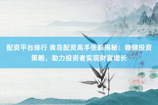 配资平台排行 青岛配资高手张毅揭秘：稳健投资策略，助力投资者实现财富增长