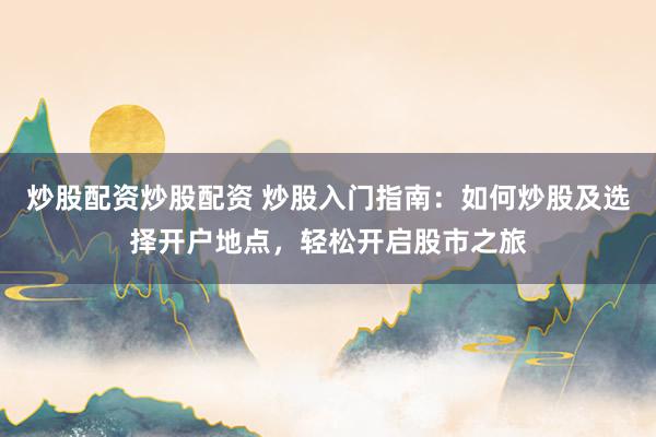 炒股配资炒股配资 炒股入门指南：如何炒股及选择开户地点，轻松开启股市之旅