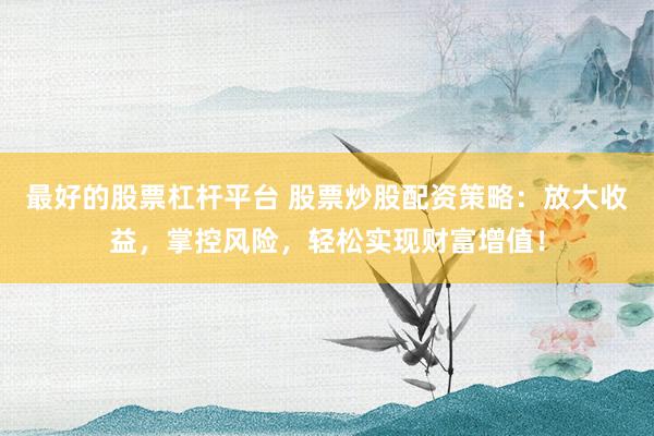 最好的股票杠杆平台 股票炒股配资策略：放大收益，掌控风险，轻松实现财富增值！