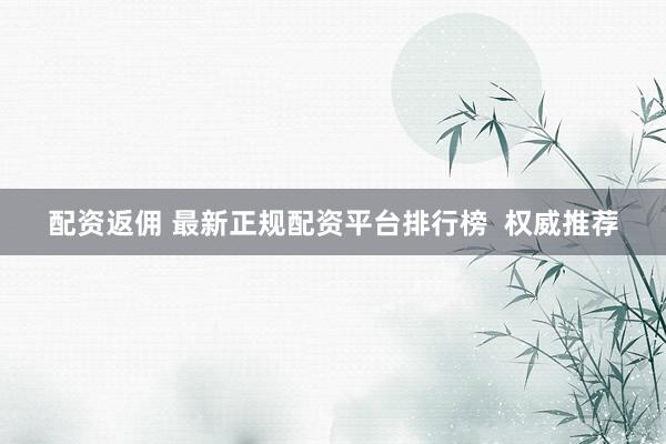 配资返佣 最新正规配资平台排行榜  权威推荐