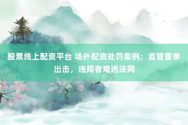 股票线上配资平台 场外配资处罚案例：监管重拳出击，违规者难逃法网