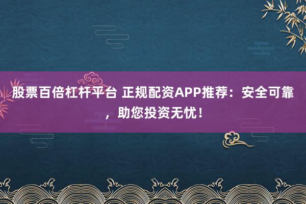 股票百倍杠杆平台 正规配资APP推荐：安全可靠，助您投资无忧！