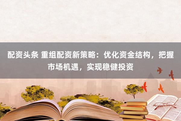 配资头条 重组配资新策略：优化资金结构，把握市场机遇，实现稳健投资