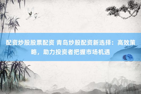 配资炒股股票配资 青岛炒股配资新选择：高效策略，助力投资者把握市场机遇