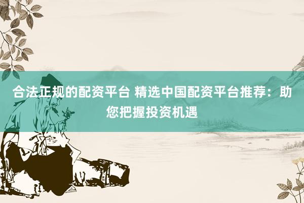 合法正规的配资平台 精选中国配资平台推荐：助您把握投资机遇