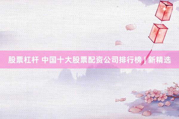 股票杠杆 中国十大股票配资公司排行榜 | 新精选