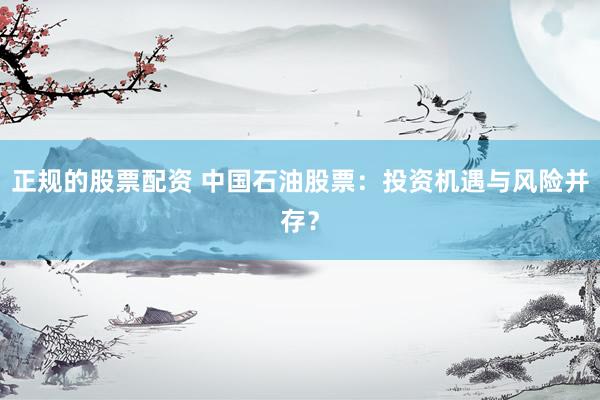 正规的股票配资 中国石油股票：投资机遇与风险并存？