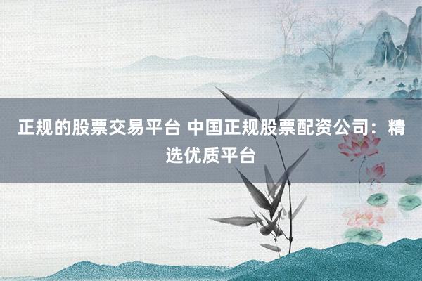 正规的股票交易平台 中国正规股票配资公司：精选优质平台