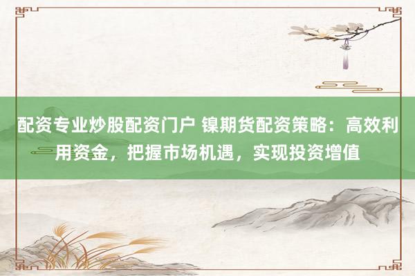 配资专业炒股配资门户 镍期货配资策略：高效利用资金，把握市场机遇，实现投资增值