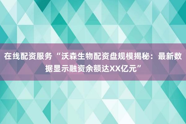 在线配资服务 “沃森生物配资盘规模揭秘：最新数据显示融资余额达XX亿元”