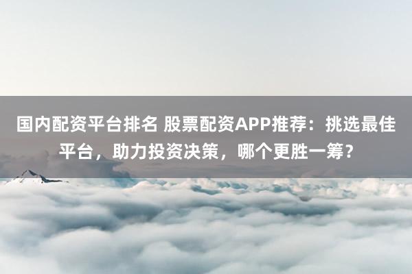 国内配资平台排名 股票配资APP推荐：挑选最佳平台，助力投资决策，哪个更胜一筹？