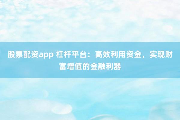 股票配资app 杠杆平台：高效利用资金，实现财富增值的金融利器