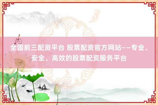 全国前三配资平台 股票配资官方网站——专业、安全、高效的股票配资服务平台