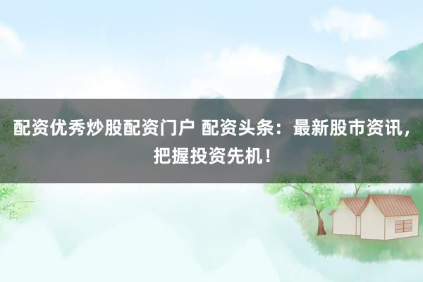 配资优秀炒股配资门户 配资头条：最新股市资讯，把握投资先机！
