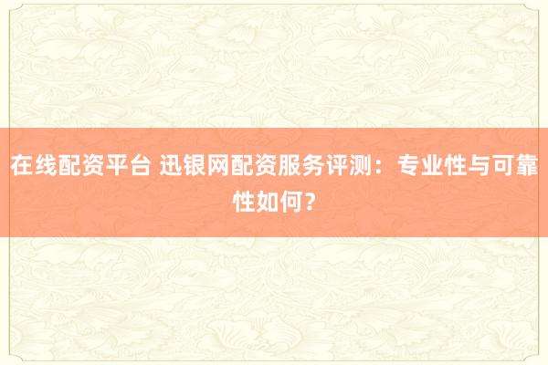 在线配资平台 迅银网配资服务评测：专业性与可靠性如何？