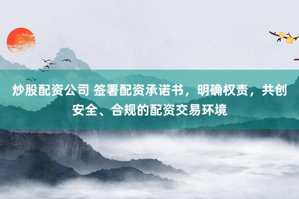 炒股配资公司 签署配资承诺书，明确权责，共创安全、合规的配资交易环境