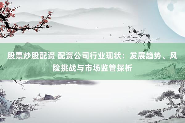 股票炒股配资 配资公司行业现状：发展趋势、风险挑战与市场监管探析